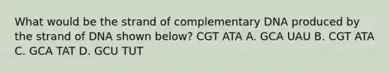 What would be the strand of complementary DNA produced by the strand of DNA shown below? CGT ATA A. GCA UAU B. CGT ATA C. GCA TAT D. GCU TUT