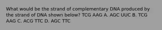 What would be the strand of complementary DNA produced by the strand of DNA shown below? TCG AAG A. AGC UUC B. TCG AAG C. ACG TTC D. AGC TTC