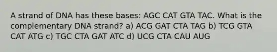 A strand of DNA has these bases: AGC CAT GTA TAC. What is the complementary DNA strand? a) ACG GAT CTA TAG b) TCG GTA CAT ATG c) TGC CTA GAT ATC d) UCG CTA CAU AUG