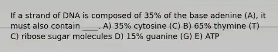 If a strand of DNA is composed of 35% of the base adenine (A), it must also contain ____. A) 35% cytosine (C) B) 65% thymine (T) C) ribose sugar molecules D) 15% guanine (G) E) ATP