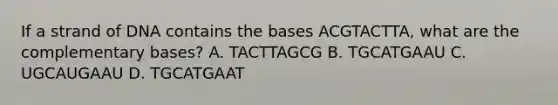 If a strand of DNA contains the bases ACGTACTTA, what are the complementary bases? A. TACTTAGCG B. TGCATGAAU C. UGCAUGAAU D. TGCATGAAT