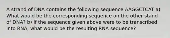 A strand of DNA contains the following sequence AAGGCTCAT a) What would be the corresponding sequence on the other stand of DNA? b) If the sequence given above were to be transcribed into RNA, what would be the resulting RNA sequence?