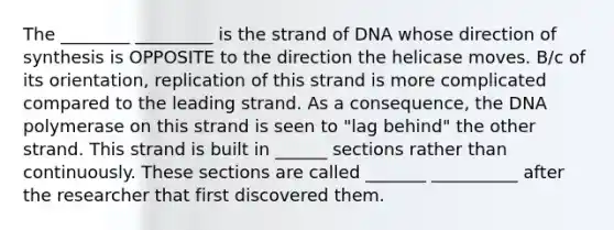 The ________ _________ is the strand of DNA whose direction of synthesis is OPPOSITE to the direction the helicase moves. B/c of its orientation, replication of this strand is more complicated compared to the leading strand. As a consequence, the DNA polymerase on this strand is seen to "lag behind" the other strand. This strand is built in ______ sections rather than continuously. These sections are called _______ __________ after the researcher that first discovered them.