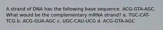 A strand of DNA has the following base sequence. ACG-GTA-AGC. What would be the complementary mRNA strand? a. TGC-CAT-TCG b. ACG-GUA-AGC c. UGC-CAU-UCG d. ACG-GTA-AGC