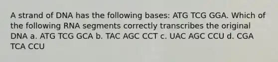 A strand of DNA has the following bases: ATG TCG GGA. Which of the following RNA segments correctly transcribes the original DNA a. ATG TCG GCA b. TAC AGC CCT c. UAC AGC CCU d. CGA TCA CCU