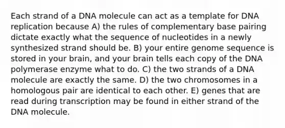 Each strand of a DNA molecule can act as a template for <a href='https://www.questionai.com/knowledge/kofV2VQU2J-dna-replication' class='anchor-knowledge'>dna replication</a> because A) the rules of complementary base pairing dictate exactly what the sequence of nucleotides in a newly synthesized strand should be. B) your entire genome sequence is stored in your brain, and your brain tells each copy of the DNA polymerase enzyme what to do. C) the two strands of a DNA molecule are exactly the same. D) the two chromosomes in a homologous pair are identical to each other. E) genes that are read during transcription may be found in either strand of the DNA molecule.