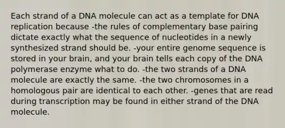 Each strand of a DNA molecule can act as a template for <a href='https://www.questionai.com/knowledge/kofV2VQU2J-dna-replication' class='anchor-knowledge'>dna replication</a> because -the rules of complementary base pairing dictate exactly what the sequence of nucleotides in a newly synthesized strand should be. -your entire genome sequence is stored in your brain, and your brain tells each copy of the DNA polymerase enzyme what to do. -the two strands of a DNA molecule are exactly the same. -the two chromosomes in a homologous pair are identical to each other. -genes that are read during transcription may be found in either strand of the DNA molecule.