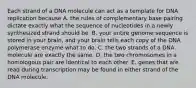 Each strand of a DNA molecule can act as a template for DNA replication because A. the rules of complementary base pairing dictate exactly what the sequence of nucleotides in a newly synthesized strand should be. B. your entire genome sequence is stored in your brain, and your brain tells each copy of the DNA polymerase enzyme what to do. C. the two strands of a DNA molecule are exactly the same. D. the two chromosomes in a homologous pair are identical to each other. E. genes that are read during transcription may be found in either strand of the DNA molecule.