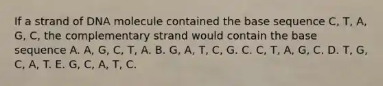 If a strand of DNA molecule contained the base sequence C, T, A, G, C, the complementary strand would contain the base sequence A. A, G, C, T, A. B. G, A, T, C, G. C. C, T, A, G, C. D. T, G, C, A, T. E. G, C, A, T, C.