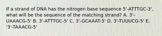 If a strand of DNA has the nitrogen base sequence 5'-ATTTGC-3', what will be the sequence of the matching strand? A. 3'-UAAACG-5' B. 3'-ATTTGC-5' C. 3'-GCAAAT-5' D. 3'-TUUUCG-5' E. '3'-TAAACG-5'