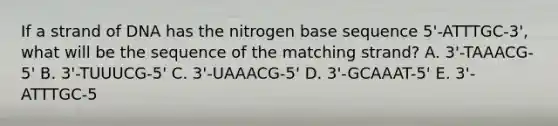 If a strand of DNA has the nitrogen base sequence 5'-ATTTGC-3', what will be the sequence of the matching strand? A. 3'-TAAACG-5' B. 3'-TUUUCG-5' C. 3'-UAAACG-5' D. 3'-GCAAAT-5' E. 3'-ATTTGC-5