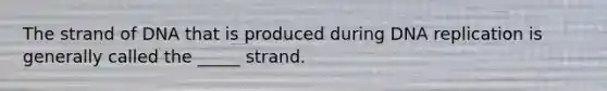 The strand of DNA that is produced during DNA replication is generally called the _____ strand.