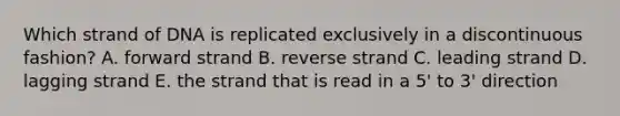 Which strand of DNA is replicated exclusively in a discontinuous fashion? A. forward strand B. reverse strand C. leading strand D. lagging strand E. the strand that is read in a 5' to 3' direction