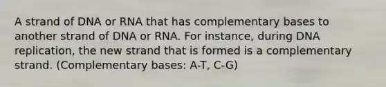 A strand of DNA or RNA that has complementary bases to another strand of DNA or RNA. For instance, during DNA replication, the new strand that is formed is a complementary strand. (Complementary bases: A-T, C-G)