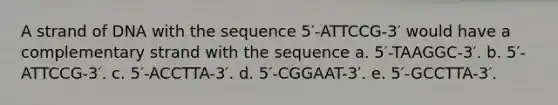 A strand of DNA with the sequence 5′-ATTCCG-3′ would have a complementary strand with the sequence a. 5′-TAAGGC-3′. b. 5′-ATTCCG-3′. c. 5′-ACCTTA-3′. d. 5′-CGGAAT-3′. e. 5′-GCCTTA-3′.