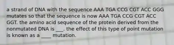 a strand of DNA with the sequence AAA TGA CCG CGT ACC GGG mutates so that the sequence is now AAA TGA CCG CGT ACC GGT. the amino acid sequence of the protein derived from the nonmutated DNA is ___. the effect of this type of point mutation is known as a ____ mutation.