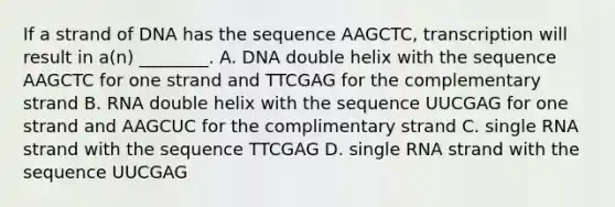 If a strand of DNA has the sequence AAGCTC, transcription will result in a(n) ________. A. DNA double helix with the sequence AAGCTC for one strand and TTCGAG for the complementary strand B. RNA double helix with the sequence UUCGAG for one strand and AAGCUC for the complimentary strand C. single RNA strand with the sequence TTCGAG D. single RNA strand with the sequence UUCGAG