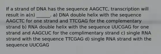 If a strand of DNA has the sequence AAGCTC, transcription will result in a(n) ______. a) DNA double helix with the sequence AAGCTC for one strand and TTCGAG for the complementary strand b) RNA double helix with the sequence UUCGAG for one strand and AAGCUC for the complimentary strand c) single RNA strand with the sequence TTCGAG d) single RNA strand with the sequence UUCGAG