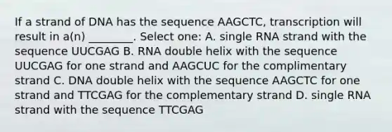 If a strand of DNA has the sequence AAGCTC, transcription will result in a(n) ________. Select one: A. single RNA strand with the sequence UUCGAG B. RNA double helix with the sequence UUCGAG for one strand and AAGCUC for the complimentary strand C. DNA double helix with the sequence AAGCTC for one strand and TTCGAG for the complementary strand D. single RNA strand with the sequence TTCGAG