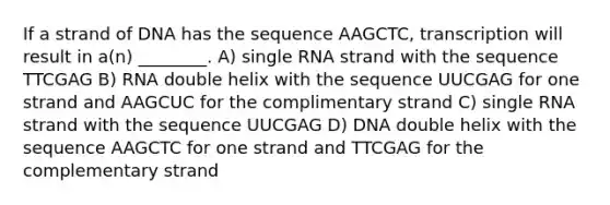 If a strand of DNA has the sequence AAGCTC, transcription will result in a(n) ________. A) single RNA strand with the sequence TTCGAG B) RNA double helix with the sequence UUCGAG for one strand and AAGCUC for the complimentary strand C) single RNA strand with the sequence UUCGAG D) DNA double helix with the sequence AAGCTC for one strand and TTCGAG for the complementary strand