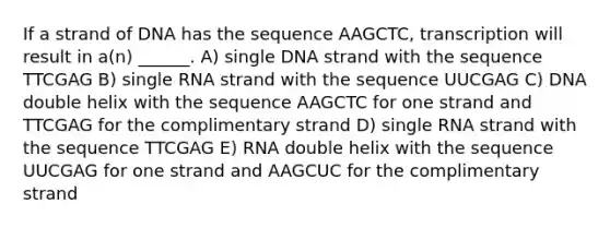 If a strand of DNA has the sequence AAGCTC, transcription will result in a(n) ______. A) single DNA strand with the sequence TTCGAG B) single RNA strand with the sequence UUCGAG C) DNA double helix with the sequence AAGCTC for one strand and TTCGAG for the complimentary strand D) single RNA strand with the sequence TTCGAG E) RNA double helix with the sequence UUCGAG for one strand and AAGCUC for the complimentary strand