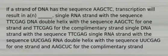 If a strand of DNA has the sequence AAGCTC, transcription will result in a(n) ______. single RNA strand with the sequence TTCGAG DNA double helix with the sequence AAGCTC for one strand and TTCGAG for the complimentary strand single DNA strand with the sequence TTCGAG single RNA strand with the sequence UUCGAG RNA double helix with the sequence UUCGAG for one strand and AAGCUC for the complimentary strand