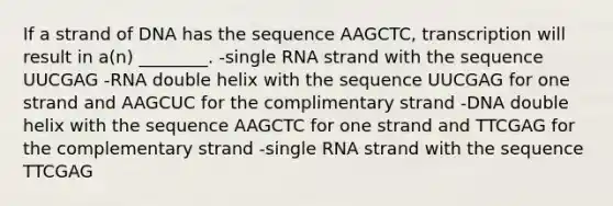 If a strand of DNA has the sequence AAGCTC, transcription will result in a(n) ________. -single RNA strand with the sequence UUCGAG -RNA double helix with the sequence UUCGAG for one strand and AAGCUC for the complimentary strand -DNA double helix with the sequence AAGCTC for one strand and TTCGAG for the complementary strand -single RNA strand with the sequence TTCGAG