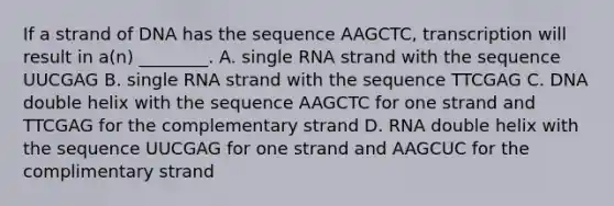 If a strand of DNA has the sequence AAGCTC, transcription will result in a(n) ________. A. single RNA strand with the sequence UUCGAG B. single RNA strand with the sequence TTCGAG C. DNA double helix with the sequence AAGCTC for one strand and TTCGAG for the complementary strand D. RNA double helix with the sequence UUCGAG for one strand and AAGCUC for the complimentary strand