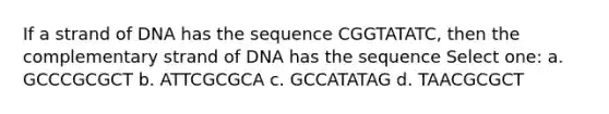 If a strand of DNA has the sequence CGGTATATC, then the complementary strand of DNA has the sequence Select one: a. GCCCGCGCT b. ATTCGCGCA c. GCCATATAG d. TAACGCGCT