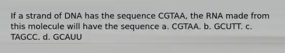 If a strand of DNA has the sequence CGTAA, the RNA made from this molecule will have the sequence a. CGTAA. b. GCUTT. c. TAGCC. d. GCAUU