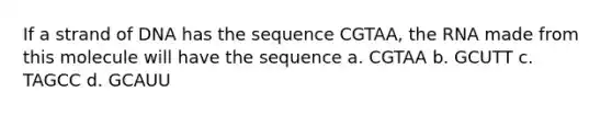 If a strand of DNA has the sequence CGTAA, the RNA made from this molecule will have the sequence a. CGTAA b. GCUTT c. TAGCC d. GCAUU