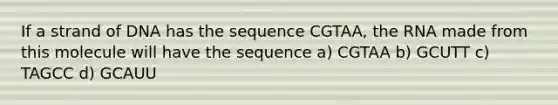 If a strand of DNA has the sequence CGTAA, the RNA made from this molecule will have the sequence a) CGTAA b) GCUTT c) TAGCC d) GCAUU