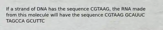 If a strand of DNA has the sequence CGTAAG, the RNA made from this molecule will have the sequence CGTAAG GCAUUC TAGCCA GCUTTC