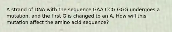 A strand of DNA with the sequence GAA CCG GGG undergoes a mutation, and the first G is changed to an A. How will this mutation affect the amino acid sequence?