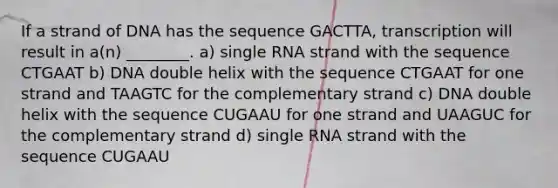 If a strand of DNA has the sequence GACTTA, transcription will result in a(n) ________. a) single RNA strand with the sequence CTGAAT b) DNA double helix with the sequence CTGAAT for one strand and TAAGTC for the complementary strand c) DNA double helix with the sequence CUGAAU for one strand and UAAGUC for the complementary strand d) single RNA strand with the sequence CUGAAU