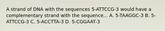 A strand of DNA with the sequences 5-ATTCCG-3 would have a complementary strand with the sequence... A. 5-TAAGGC-3 B. 5-ATTCCG-3 C. 5-ACCTTA-3 D. 5-CGGAAT-3