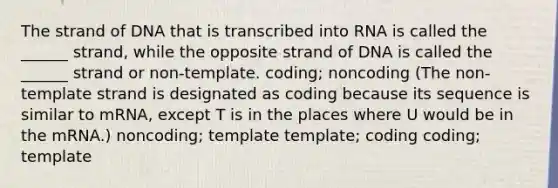 The strand of DNA that is transcribed into RNA is called the ______ strand, while the opposite strand of DNA is called the ______ strand or non-template. coding; noncoding (The non-template strand is designated as coding because its sequence is similar to mRNA, except T is in the places where U would be in the mRNA.) noncoding; template template; coding coding; template