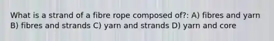 What is a strand of a fibre rope composed of?: A) fibres and yarn B) fibres and strands C) yarn and strands D) yarn and core