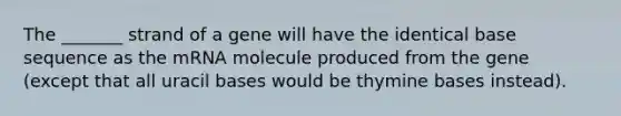 The _______ strand of a gene will have the identical base sequence as the mRNA molecule produced from the gene (except that all uracil bases would be thymine bases instead).