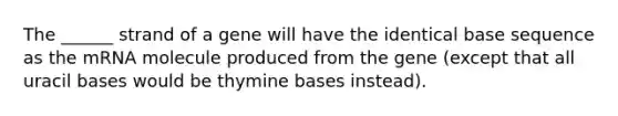 The ______ strand of a gene will have the identical base sequence as the mRNA molecule produced from the gene (except that all uracil bases would be thymine bases instead).