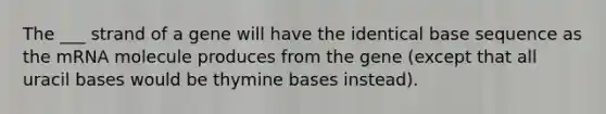 The ___ strand of a gene will have the identical base sequence as the mRNA molecule produces from the gene (except that all uracil bases would be thymine bases instead).