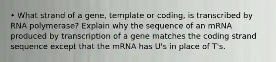 • What strand of a gene, template or coding, is transcribed by RNA polymerase? Explain why the sequence of an mRNA produced by transcription of a gene matches the coding strand sequence except that the mRNA has U's in place of T's.