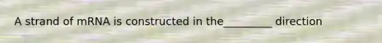 A strand of mRNA is constructed in the_________ direction