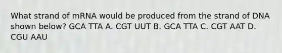 What strand of mRNA would be produced from the strand of DNA shown below? GCA TTA A. CGT UUT B. GCA TTA C. CGT AAT D. CGU AAU