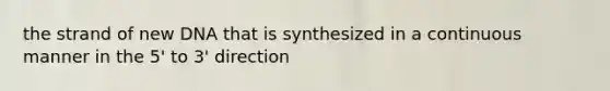 the strand of new DNA that is synthesized in a continuous manner in the 5' to 3' direction