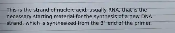 This is the strand of nucleic acid, usually RNA, that is the necessary starting material for the synthesis of a new DNA strand, which is synthesized from the 3´ end of the primer.