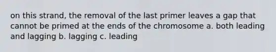 on this strand, the removal of the last primer leaves a gap that cannot be primed at the ends of the chromosome a. both leading and lagging b. lagging c. leading