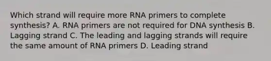 Which strand will require more RNA primers to complete synthesis? A. RNA primers are not required for DNA synthesis B. Lagging strand C. The leading and lagging strands will require the same amount of RNA primers D. Leading strand