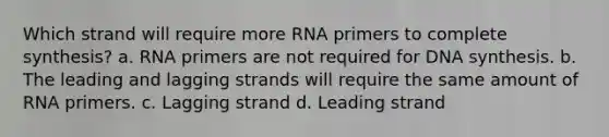 Which strand will require more RNA primers to complete synthesis? a. RNA primers are not required for DNA synthesis. b. The leading and lagging strands will require the same amount of RNA primers. c. Lagging strand d. Leading strand