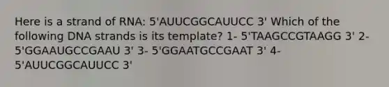 Here is a strand of RNA: 5'AUUCGGCAUUCC 3' Which of the following DNA strands is its template? 1- 5'TAAGCCGTAAGG 3' 2- 5'GGAAUGCCGAAU 3' 3- 5'GGAATGCCGAAT 3' 4- 5'AUUCGGCAUUCC 3'